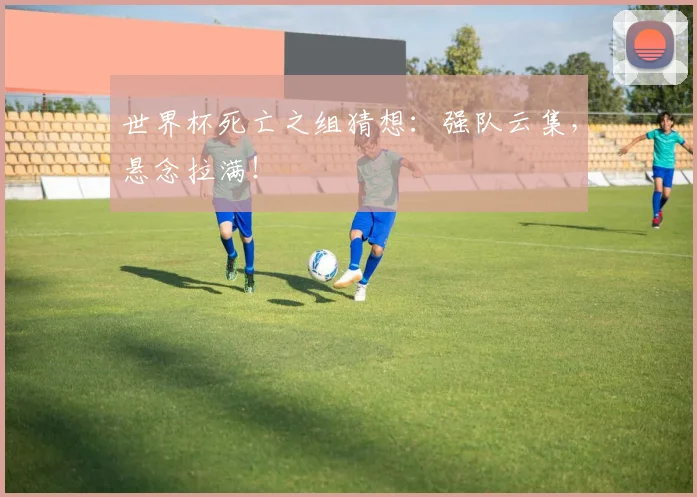 世界杯死亡之组猜想：强队云集，悬念拉满！
