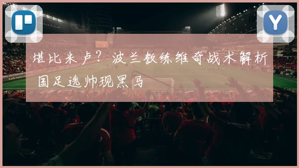 堪比米卢？波兰教练维奇战术解析 国足选帅现黑马