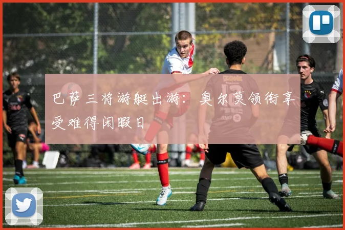 巴萨三将游艇出游：奥尔莫领衔享受难得闲暇日