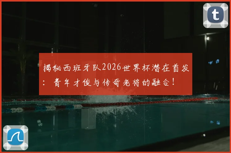 揭秘西班牙队2026世界杯潜在首发：青年才俊与传奇老将的融合！