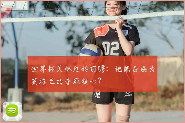 世界杯贝林厄姆前瞻：他能否成为英格兰的夺冠核心？