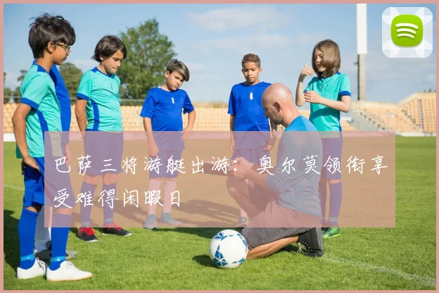 巴萨三将游艇出游：奥尔莫领衔享受难得闲暇日