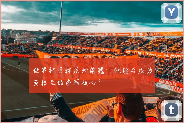 世界杯贝林厄姆前瞻：他能否成为英格兰的夺冠核心？
