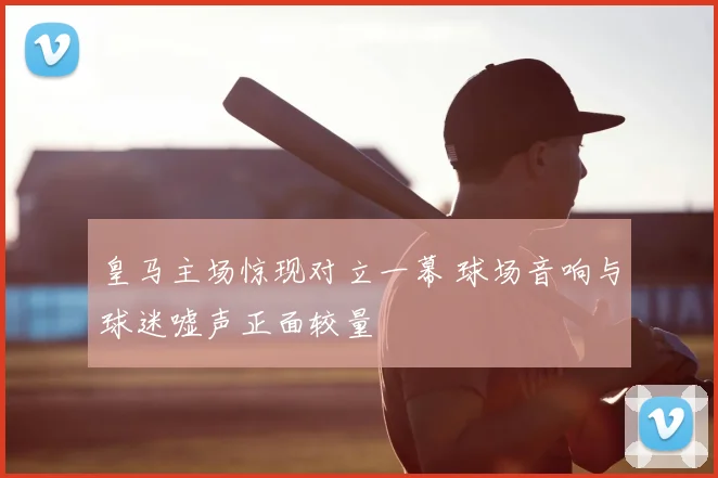 皇马主场惊现对立一幕 球场音响与球迷嘘声正面较量