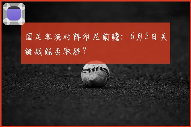 国足客场对阵印尼前瞻：6月5日关键战能否取胜？