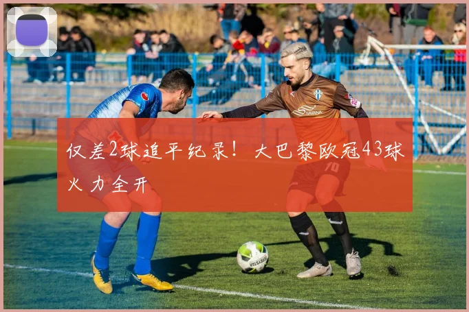 仅差2球追平纪录！大巴黎欧冠43球火力全开