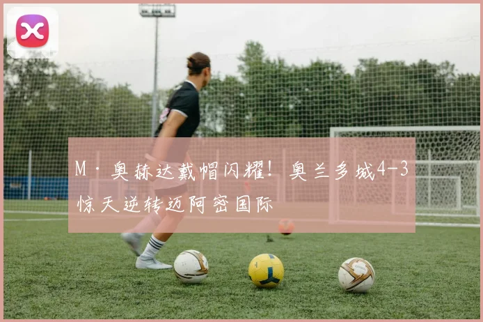 M·奥赫达戴帽闪耀！奥兰多城4-3惊天逆转迈阿密国际
