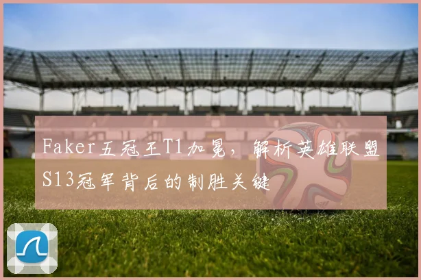 Faker五冠王T1加冕,解析英雄联盟S13冠军背后的制胜关键