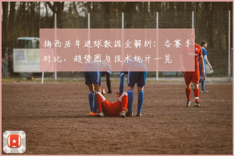 梅西历年进球数据全解析：各赛季对比、趋势图与技术统计一览