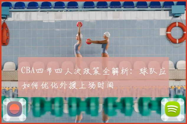 CBA四节四人次政策全解析：球队应如何优化外援上场时间