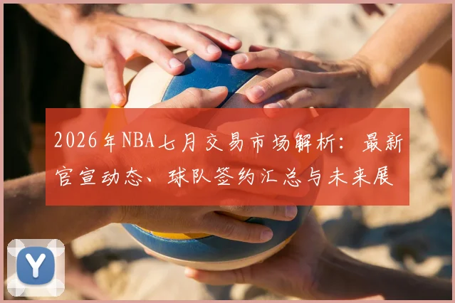 2026年NBA七月交易市场解析：最新官宣动态、球队签约汇总与未来展望