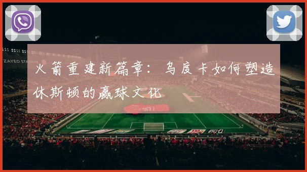 火箭重建新篇章：乌度卡如何塑造休斯顿的赢球文化