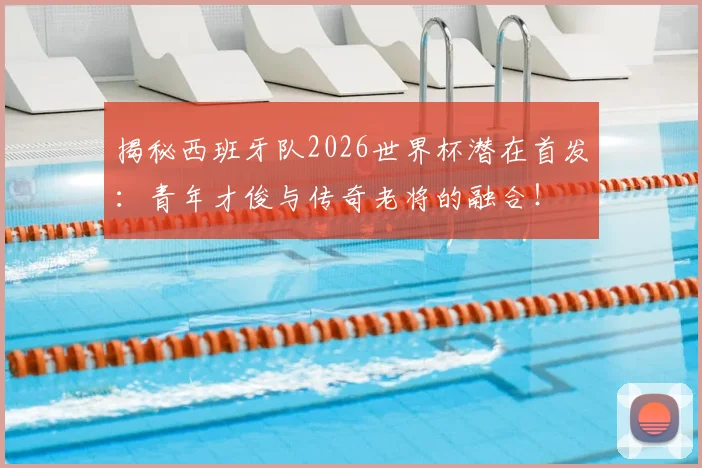 揭秘西班牙队2026世界杯潜在首发：青年才俊与传奇老将的融合！