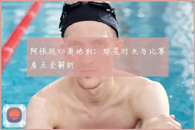 阿根廷vs奥地利：球星对决与比赛看点全解析