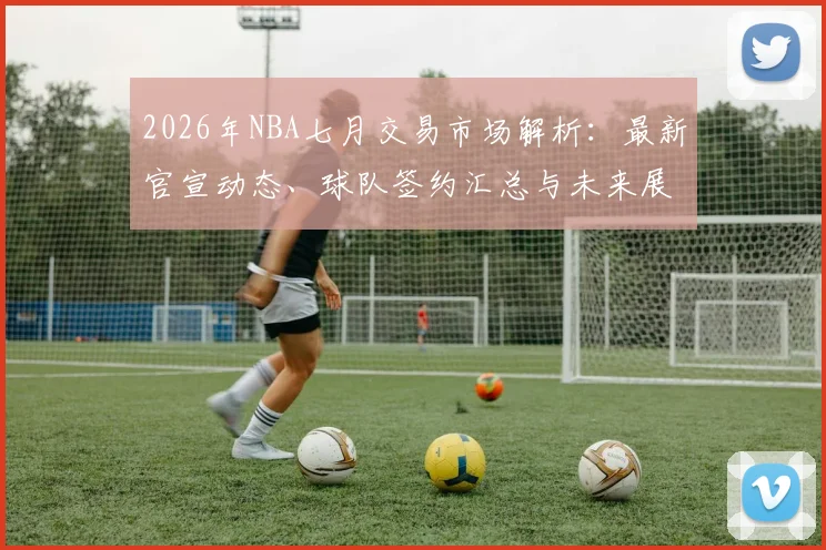2026年NBA七月交易市场解析：最新官宣动态、球队签约汇总与未来展望